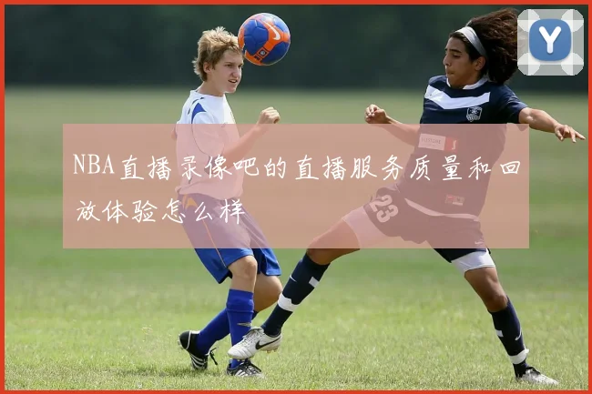 NBA直播录像吧的直播服务质量和回放体验怎么样