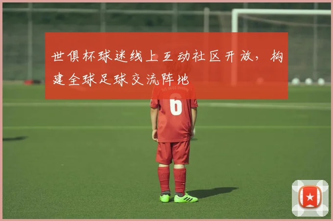 世俱杯球迷线上互动社区开放，构建全球足球交流阵地