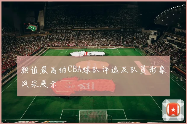颜值最高的CBA球队评选及队员形象风采展示