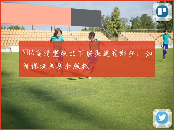 NBA高清壁纸的下载渠道有哪些，如何保证画质和版权