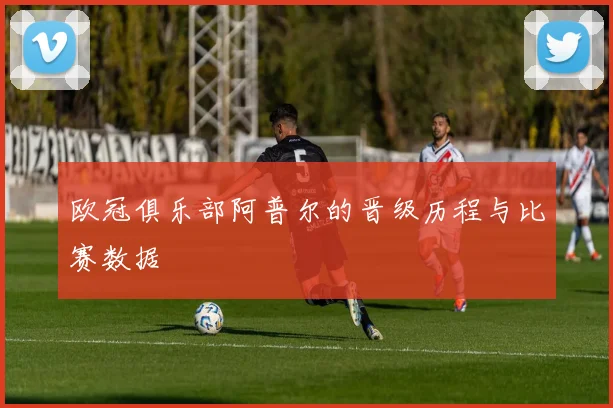 欧冠俱乐部阿普尔的晋级历程与比赛数据