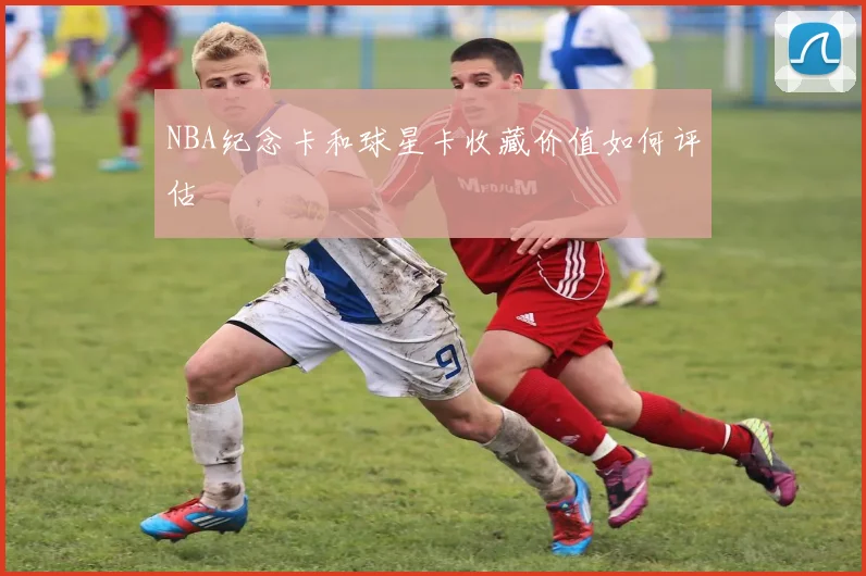 NBA纪念卡和球星卡收藏价值如何评估